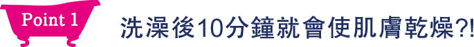 Point1 洗澡後10分鐘就會使肌膚乾燥？！