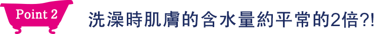 Point2 洗澡時肌膚的保水量約平常的2倍？！