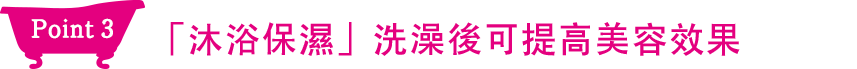 Point3 「洗澡保濕」洗完澡後可提高護膚效果